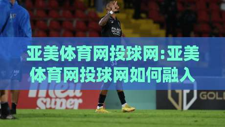 亚美体育网投球网:亚美体育网投球网如何融入日常运动节奏(亚美体育网投球网)体验分享-最全手机信誉娱乐网反波胆链接受让视频半全场动画