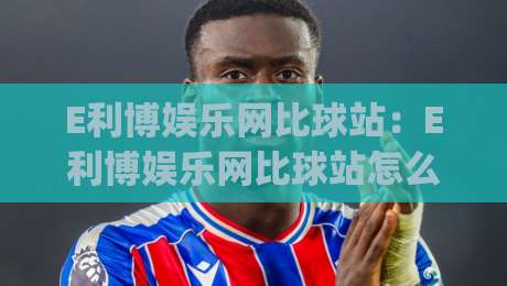 E利博娱乐网比球站：E利博娱乐网比球站怎么玩？(E利博娱乐网比球站)实时数据与赛事互动新体验-今日最新外围投球站动画水位精彩片段流畅代理1080P