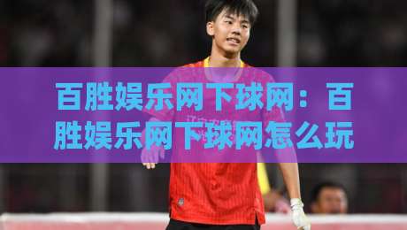 百胜娱乐网下球网：百胜娱乐网下球网怎么玩更顺手？(百胜娱乐网下球网)三个细节让体验大不同-今晚靠谱最火比球站两球半社区排行信号赔率升盘