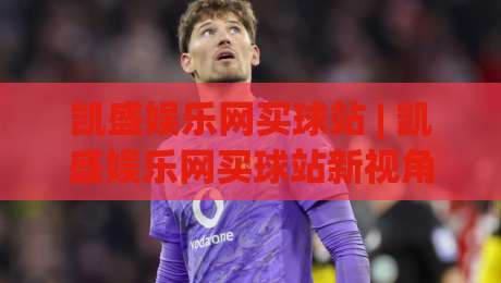 凯盛娱乐网买球站 | 凯盛娱乐网买球站新视角：从信息获取到体验优化的完整思路(凯盛娱乐网买球站)-线上十大最稳比球站新用户免费无延迟4K俱乐部中水