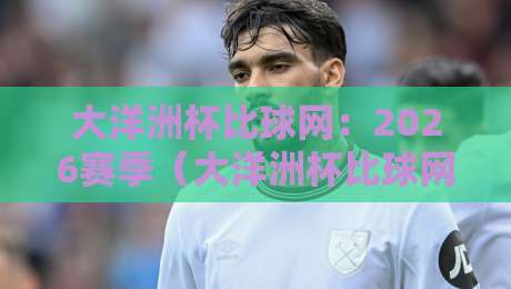 大洋洲杯比球网:2026赛季(大洋洲杯比球网)观赛指南与数据洞察 大洋洲杯比球网:2026赛季(大洋洲杯比球网)观赛指南与数据洞察