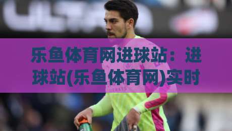乐鱼体育网进球站:进球站(乐鱼体育网)实时数据流如何重塑观赛节奏?【乐鱼体育网进球站】-线上十大最稳堵球网在线看评级时间推荐直播源不卡顿 乐鱼体育网进球站:进球站(乐鱼体育网)实时数据流如何重塑观赛节奏?【乐鱼体育网进球站】-线上十大最稳堵球网在线看评级时间推荐直播源不卡顿