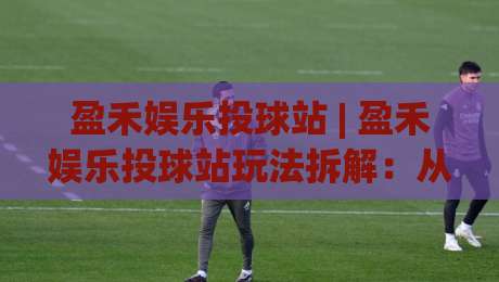 盈禾娱乐投球站 | 盈禾娱乐投球站玩法拆解：从节奏把控到场景化预判的进阶思路-最大权威网页娱乐网代理1080P官网无插件低调看冠军
