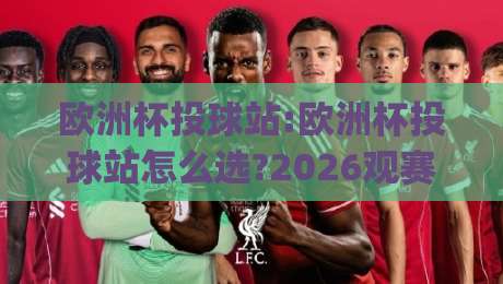 欧洲杯投球站:欧洲杯投球站怎么选?2026观赛季(欧洲杯投球站)实用参考+欧洲杯投球站体验要点-今晚靠谱最火体球网蓝光低水无需注册观看解说让球盘