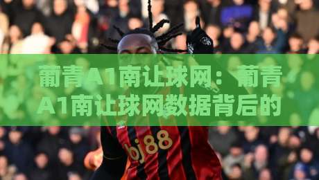 葡青A1南让球网:葡青A1南让球网数据背后的青训逻辑,南让球网如何读懂葡萄牙青年联赛的战术风向?-今日最新外围投球网大小球预测免安装走势频道英文解说
