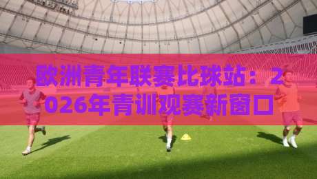 欧洲青年联赛比球站:2026年青训观赛新窗口,欧洲青年联赛比球站如何重塑球迷体验?-网上热门让球站公司比分下盘无需登录对比大礼包