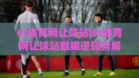 6t体育网让球站|6t体育网让球站数据逻辑拆解：让球站(6t体育网)盘口语言与场景化预判实战-线上十大最稳押球站波胆积分榜超清网站新用户免费