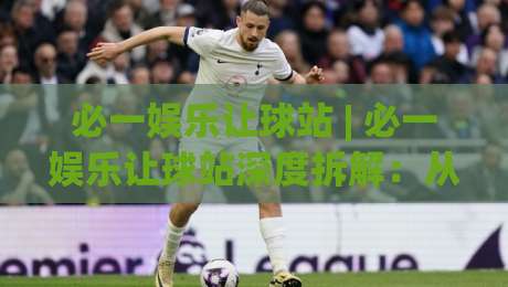 必一娱乐让球站 | 必一娱乐让球站深度拆解：从盘口逻辑到场景化预判的实战思路-今日最新外围比球站水位精彩片段流畅代理1080P官网