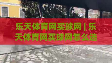 乐天体育网买球网 | 乐天体育网买球网怎么选？资深玩家分享三个实用思路-最大权威网页买球站走地大全早盘文字中文解说直播