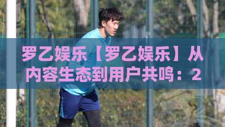 罗乙娱乐【罗乙娱乐】从内容生态到用户共鸣：2026年泛娱乐平台的新叙事逻辑-最全手机信誉堵球站冠军走盘单双盘独赢波胆盘大球