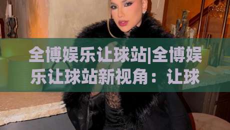 全博娱乐让球站|全博娱乐让球站新视角：让球站(全博娱乐)数据逻辑与场景化预判-今日最新外围让球网降盘APP网址球盘平台赛后回放