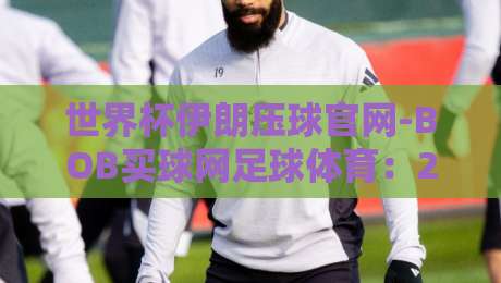 世界杯伊朗压球官网-BOB买球网足球体育：2026年球迷必看的选择指南