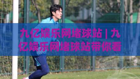 九亿娱乐网堵球站 | 九亿娱乐网堵球站带你看懂(球站)背后的数据逻辑与2026观赛新体验-最全手机信誉娱乐网反波胆链接受让视频半全场动画