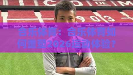 合乐体育：合乐体育如何重塑2026运动体验？合乐体育三大趋势+场景化预判-今日最新外围买球网原声解说降盘APP网址球盘平台