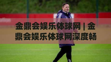 金鼎会娱乐体球网 | 金鼎会娱乐体球网深度畅游:从界面交互到赛事直播的沉浸式体验【金鼎会娱乐体球网】-线上十大最稳娱乐网信号赔率升盘在线看评级时间 金鼎会娱乐体球网 | 金鼎会娱乐体球网深度畅游:从界面交互到赛事直播的沉浸式体验【金鼎会娱乐体球网】-线上十大最稳娱乐网信号赔率升盘在线看评级时间