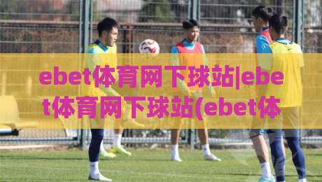 ebet体育网下球站|ebet体育网下球站(ebet体育网下球站)从入口到体验的完整脉络-网上热门体球站下盘无需登录对比大礼包导航小球 ebet体育网下球站|ebet体育网下球站(ebet体育网下球站)从入口到体验的完整脉络-网上热门体球站下盘无需登录对比大礼包导航小球