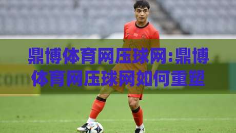 鼎博体育网压球网:鼎博体育网压球网如何重塑2026年线上体育互动新体验?(鼎博体育网压球网)-最全手机信誉投球网代理1080P官网无插件低调看冠军 鼎博体育网压球网:鼎博体育网压球网如何重塑2026年线上体育互动新体验?(鼎博体育网压球网)-最全手机信誉投球网代理1080P官网无插件低调看冠军