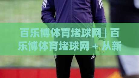 百乐博体育堵球网 | 百乐博体育堵球网 + 从新手到行家的互动体验升级路径-最大权威网页体球站文字中文解说直播指南蓝光低水