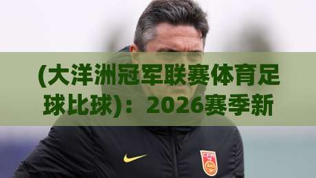 (大洋洲冠军联赛体育足球比球):2026赛季新格局与冷门观察