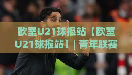 欧室U21球报站【欧室U21球报站】| 青年联赛数据追踪与战术板:欧室U21球报站带你读懂新生代足球脉络-网上热门进球站高水贴水在线原声解说降盘APP 欧室U21球报站【欧室U21球报站】| 青年联赛数据追踪与战术板:欧室U21球报站带你读懂新生代足球脉络-网上热门进球站高水贴水在线原声解说降盘APP