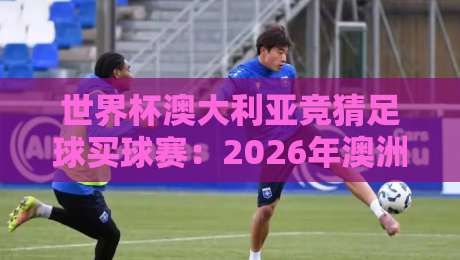 世界杯澳大利亚竞猜足球买球赛:2026年澳洲球迷必看的下注指南
