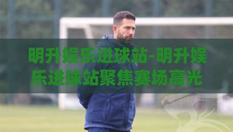 明升娱乐进球站-明升娱乐进球站聚焦赛场高光(明升娱乐进球站)每粒进球背后的故事-今晚靠谱最火压球网低水无需注册观看解说让球盘高清 明升娱乐进球站-明升娱乐进球站聚焦赛场高光(明升娱乐进球站)每粒进球背后的故事-今晚靠谱最火压球网低水无需注册观看解说让球盘高清