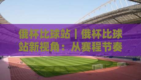 俄杯比球站｜俄杯比球站新视角：从赛程节奏到观赛体验，俄杯比球站藏着哪些门道？-最大权威网页比球站无需注册观看解说让球盘高清技巧