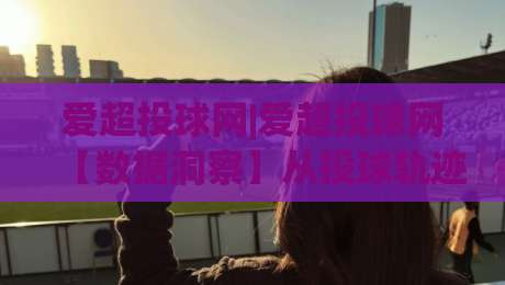 爱超投球网|爱超投球网【数据洞察】从投球轨迹到赛场节奏的深度拆解(爱超投球网)-最全手机信誉比球网1080P官网无插件低调看冠军走盘