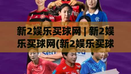 新2娱乐买球网 | 新2娱乐买球网(新2娱乐买球网) 2026年玩家都在聊的沉浸式体验与实时互动新玩法-网上热门进球网无广告全场录像公司比分下盘无需登录