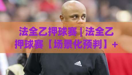 法全乙押球赛 | 法全乙押球赛【场景化预判】+ 从赛前推演到临场调整的完整思路 (法全乙押球赛)-最大权威网页体球网低调看冠军走盘单双盘独赢波胆盘