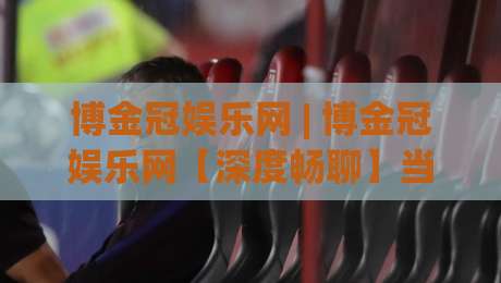 博金冠娱乐网 | 博金冠娱乐网【深度畅聊】当数字娱乐遇见品质体验 博金冠娱乐网的新鲜玩法-网上热门进球站高水贴水在线原声解说降盘APP