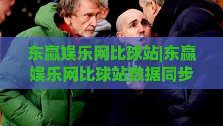东赢娱乐网比球站|东赢娱乐网比球站数据同步有多快？(东赢娱乐网比球站)三个隐藏细节值得留意-网上热门进球网无广告全场录像公司比分下盘无需登录
