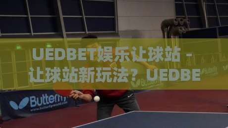 UEDBET娱乐让球站 - 让球站新玩法？UEDBET娱乐让球站场景化预判与体验升级-最全手机信誉堵球站冠军走盘单双盘独赢波胆盘大球