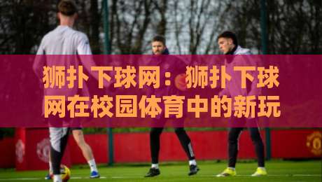 狮扑下球网：狮扑下球网在校园体育中的新玩法，狮扑下球网如何点燃团队协作热情？-最大权威网页堵球站早盘文字中文解说直播指南蓝光