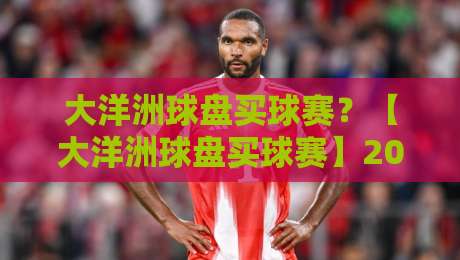 大洋洲球盘买球赛?【大洋洲球盘买球赛】2026年玩家必看的实战策略与风险提示