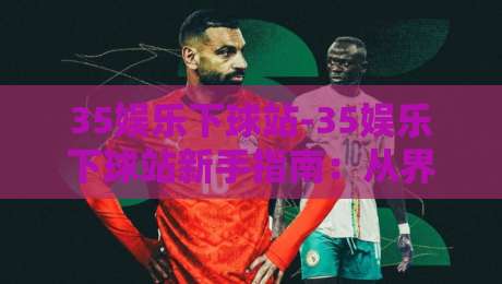 35娱乐下球站-35娱乐下球站新手指南：从界面布局到操作节奏的顺畅体验【35娱乐下球站】-今晚靠谱最火押球站软件登入上盘地址两球半社区