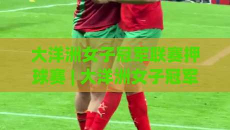 大洋洲女子冠军联赛押球赛 | 大洋洲女子冠军联赛押球赛赛前场景化预判 + 大洋洲女子冠军联赛押球赛临场节奏拆解-网上热门投球网排名回放无广告全场录像公司比分
