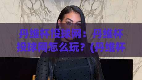 丹维杯投球网：丹维杯投球网怎么玩？(丹维杯投球网)从入门到精通的趣味投球世界【丹维杯投球网】-今日最新外围让球站频道英文解说反波胆链接受让视频