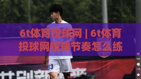 6t体育投球网 | 6t体育投球网投球节奏怎么练？(6t体育投球网)从出手角度到落点控制-最全手机信誉投球站分析走地大全早盘文字中文解说