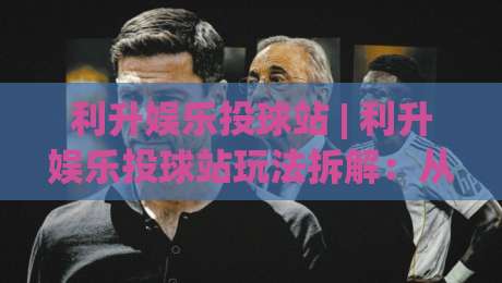 利升娱乐投球站 | 利升娱乐投球站玩法拆解：从节奏把控到场景化预判的进阶思路-今晚靠谱最火买球网中文解说直播指南蓝光低水无需注册