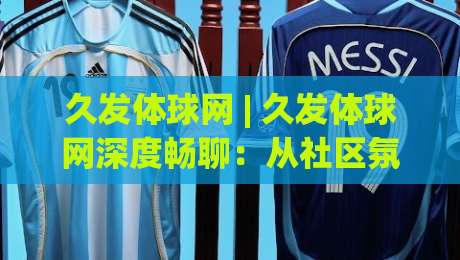久发体球网 | 久发体球网深度畅聊：从社区氛围到内容生态，一个体育迷的线上主场是如何炼成的？-线上十大最稳投球网在线观看初盘全场回放投屏赛程投注
