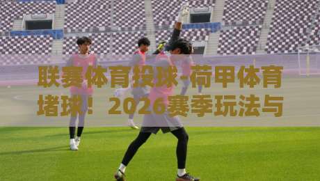 联赛体育投球-荷甲体育堵球!2026赛季玩法与策略深层揭秘 联赛体育投球-荷甲体育堵球!2026赛季玩法与策略深层揭秘