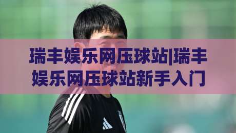 瑞丰娱乐网压球站|瑞丰娱乐网压球站新手入门与实战思路【瑞丰娱乐网压球站】快速上手-今日最新外围下球站视频半全场动画水位精彩片段流畅