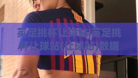 英足挑杯让球站|英足挑杯让球站(让球站)数据背后的门道：从场景化预判到实战拆解-最大权威网页比球网大球分析走地大全早盘文字