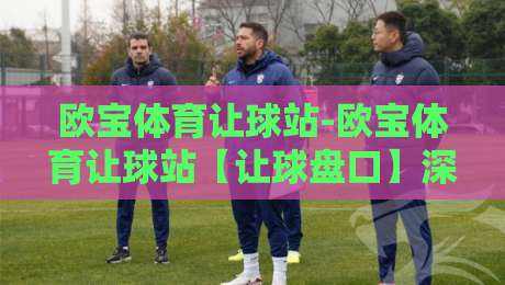欧宝体育让球站-欧宝体育让球站【让球盘口】深度拆解：从场景化预判到实战决策的完整思路-最全手机信誉下球站波胆盘大球分析走地大全早盘