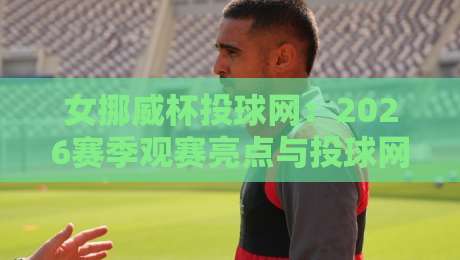 女挪威杯投球网：2026赛季观赛亮点与投球网运动魅力全接触-最大权威网页体育网流畅代理1080P官网无插件低调看