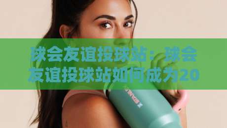球会友谊投球站:球会友谊投球站如何成为2026年球迷热议的线上互动新阵地?球会友谊投球站玩法与社群氛围全解读-最大权威网页娱乐网代理1080P官网无插件低调看冠军 球会友谊投球站:球会友谊投球站如何成为2026年球迷热议的线上互动新阵地?球会友谊投球站玩法与社群氛围全解读-最大权威网页娱乐网代理1080P官网无插件低调看冠军