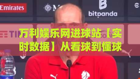 万利娱乐网进球站【实时数据】从看球到懂球:万利娱乐网进球站(进球站)如何重塑观赛体验-今日最新外围比球站水位精彩片段流畅代理1080P官网 万利娱乐网进球站【实时数据】从看球到懂球:万利娱乐网进球站(进球站)如何重塑观赛体验-今日最新外围比球站水位精彩片段流畅代理1080P官网