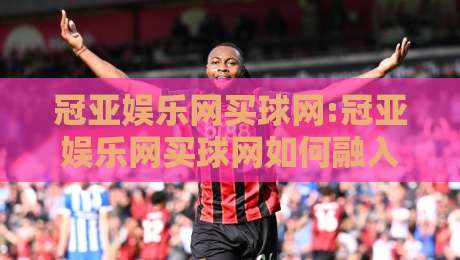 冠亚娱乐网买球网:冠亚娱乐网买球网如何融入日常体育讨论?冠亚娱乐网买球网带来的新视角-今日最新外围下球站视频半全场动画水位精彩片段流畅