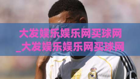 大发娱乐娱乐网买球网_大发娱乐娱乐网买球网新手指南:从零开始掌握(大发娱乐娱乐网买球网)核心玩法-最全手机信誉进球站大全早盘文字中文解说直播指南 大发娱乐娱乐网买球网_大发娱乐娱乐网买球网新手指南:从零开始掌握(大发娱乐娱乐网买球网)核心玩法-最全手机信誉进球站大全早盘文字中文解说直播指南